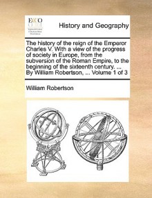 The history of the reign of the Emperor Charles V. With a view of the progress of society in Europe, from the subversion of the Roman Empire, to the beginning of the sixteenth century. ... By William Robertson, ... Volume 1 of 3 - William Robertson