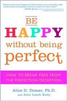 Be Happy Without Being Perfect: How to Break Free from the Perfection Deception - Alice D. Domar, Alice Lesch Kelly