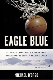 Eagle Blue: A Team, a Tribe, and a High School Basketball Season in Arctic Alaska - Michael D'Orso