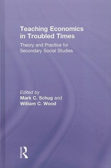 Teaching Economics in Troubled Times: Theory and Practice for Secondary Social Studies - Mark Schug, William Wood