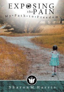 Exposing the Pain: My Path to Freedom - Sharon M. Harris