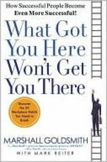 What Got You Here Won't Get You There: How Successful People Become Even More Successful - Marshall Goldsmith, Mark Reiter