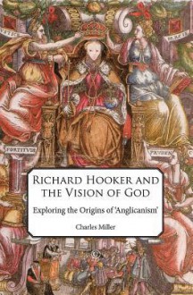 Richard Hooker and the Vision of God: Exploring the Origins of 'Anglicanism' - Charles Miller