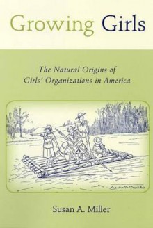 Growing Girls: The Natural Origins of Girls' Organizations in America - Susan A. Miller