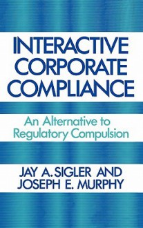 Interactive Corporate Compliance: An Alternative to Regulatory Compulsion - Jay A. Sigler, Joseph Murphy