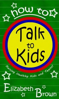 How To Talk To Kids:Simple Steps To Improving Communication Between You and Your Child! - Elizabeth Brown