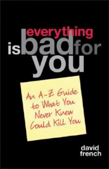 Everything Is Bad for You: An A-Z Guide to What You Never Knew Could Kill You - David French