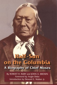 Half-Sun on the Columbia: A Biography of Chief Moses - Robert H. Ruby, John Arthur Brown, John A. Brown, Deward E. Walker, Angie Debo