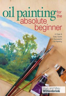 Oil Painting For The Absolute Beginner: A Clear & Easy Guide to Successful Oil Painting (Art for the Absolute Beginner) - Mark Willenbrink