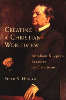 Creating a Christian Worldview: Abraham Kuyper's Lectures on Calvinism - Peter Somers Heslam, Abraham Kuyper