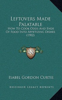 Leftovers Made Palatable: How To Cook Odds And Ends Of Food Into Appetizing Dishes (1902) - Isabel Gordon Curtis