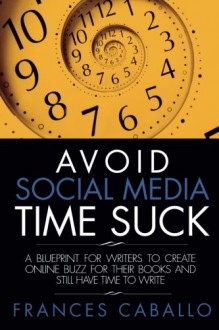 Avoid Social Media Time Suck: A Blueprint for Writers to Create Online Buzz for Their Books and Still Have Time to Write - Frances Caballo