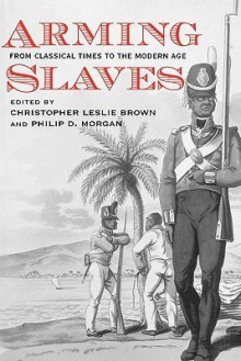 Arming Slaves: From Classical Times to the Modern Age (The David Brion Davis Series) - Christopher Leslie Brown, Philip D. Morgan