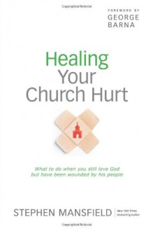 Healing Your Church Hurt: What to Do When You Still Love God But Have Been Wounded by His People - Stephen Mansfield, George Barna