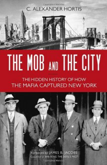 The Mob and the City: The Hidden History of How the Mafia Captured New York - C. Alexander Hortis,James B. Jacobs