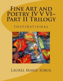 Fine Art and Poetry IV V VI Part II Trilogy: Inspirational - Laurel Marie Sobol