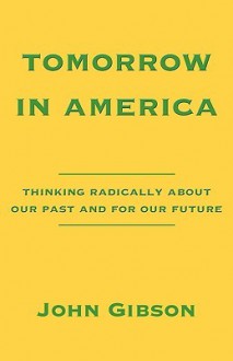 Tomorrow in America: Thinking Radically about Our Past and for Our Future - John Gibson