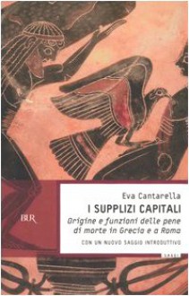 I supplizi capitali. Origine e funzioni delle pene di morte in Grecia e a Roma - Eva Cantarella