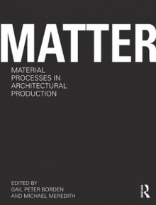 Matter: Material Processes in Architectural Production - Gail Peter Borden, Michael Meredith