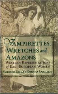 Vampirettes, Wretches, and Amazons: Western Representations of East European Women - Valentina Glajar