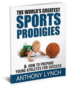 THE WORLD'S GREATEST SPORTS PRODIGIES: & HOW TO PREPARE YOUNG ATHLETES FOR SUCCESS - Anthony Lynch