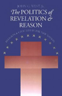 The Politics of Revelation and Reason: Religion and Civic Life in the New Nation - John G. West Jr.