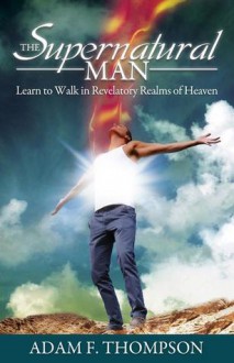 The Supernatural Man: Learn to Walk in Revelatory Realms of Heaven - Adam Thompson