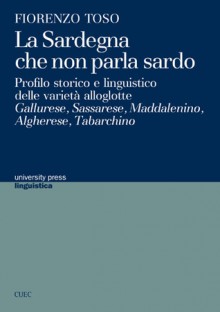 La Sardegna che non parla sardo: Profilo storico e linguistico delle varietà alloglotte: Gallurese, Sassarese, Maddalenino, Algherese, Tabarchino - Fiorenzo Toso