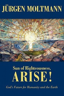 Sun of Righteousness, Arise!: God's Future for Humanity and the Earth - Jürgen Moltmann