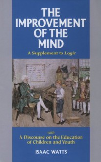 The Improvement of the Mind: A Supplement to Logic: With a Discourse on the Education of Children and Youth - Isaac Watts