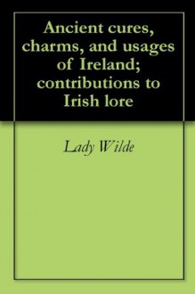 Ancient cures, charms, and usages of Ireland; contributions to Irish lore - Jane Francesca Wilde