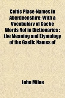 Celtic Place-Names in Aberdeenshire; With a Vocabulary of Gaelic Words Not in Dictionaries; The Meaning and Etymology of the Gaelic Names of - John Milne