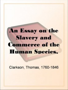 An Essay on the Slavery and Commerce of the Human Species, Particularly the AfricanTranslated from a Latin Dissertation, Which Was Honoured with the First ... Cambridge, for the Year 1785, with Additions - Thomas Clarkson