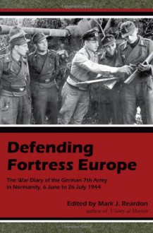 Defending Fortress Europe: The War Diary of the German 7th Army in Normandy, 6 June to 26 July 1944 - Mark J. Reardon