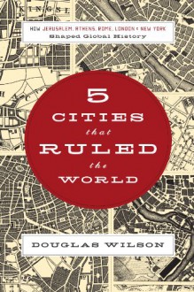 Five Cities that Ruled the World: How Jerusalem, Athens, Rome, London, and New York Shaped Global History - Douglas Wilson