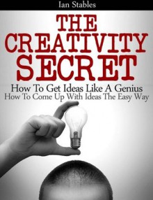 The Creativity Secret: How to get ideas like a genius - How to come up with ideas the easy way - Ian Stables