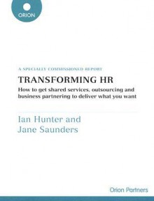 Transforming HR: How to Get Shared Services, Outsourcing and Business Partnering to Deliver What You Want: A Specially Commissioned Report - Ian Hunter, Jane Saunders