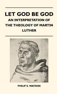 Let God Be God - An Interpretation of the Theology of Martin Luther - Philip S. Watson