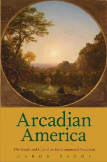 Arcadian America: The Death and Life of an Environmental Tradition - Aaron Sachs