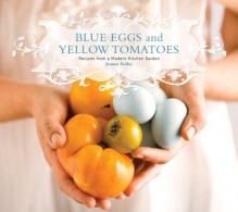 Blue Eggs and Yellow Tomatoes: Recipes from a Modern Kitchen Garden - Jeanne Kelley