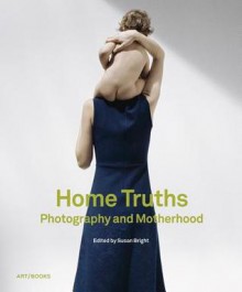 Home Truths: Photography and Motherhood - Susan Bright, Stephanie Chapman