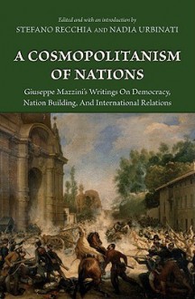 A Cosmopolitanism of Nations: Giuseppe Mazzini's Writings on Democracy, Nation Building, and International Relations - Giuseppe Mazzini, Stefano Recchia, Nadia Urbinati