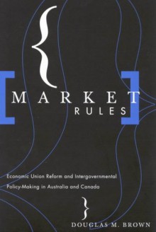 Market Rules: Economic Union Reform and Intergovernmental Policy-Making in Australia and Canada - Douglas M. Brown