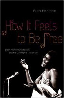 How It Feels to Be Free: Black Women Entertainers and the Civil Rights Movement - Ruth Feldstein