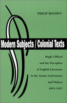 Modern Subjects/Colonial Texts: Hugh Clifford & The Discipline Of English Literature In The Straits Settlements & Malaya, 1895 1907 - Philip Holden