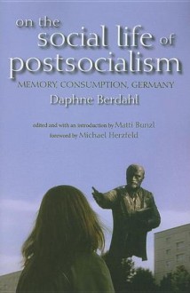 On the Social Life of Postsocialism: Memory, Consumption, Germany - Daphne Berdahl, Matti Bunzl, Michael Herzfeld