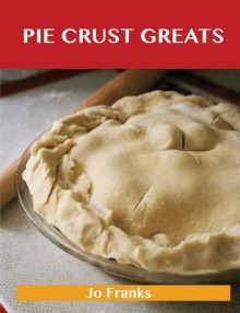 Pie Crust Greats: Delicious Pie Crust Recipes, the Top 75 Pie Crust Recipes - Jo Franks