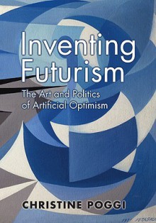 Inventing Futurism: The Art and Politics of Artificial Optimism the Art and Politics of Artificial Optimism - Christine Poggi