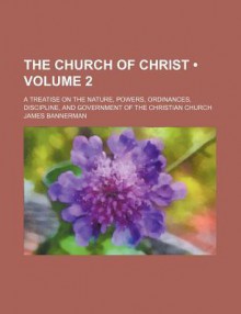 The Church of Christ (Volume 2); A Treatise on the Nature, Powers, Ordinances, Discipline, and Government of the Christian Church - James Bannerman