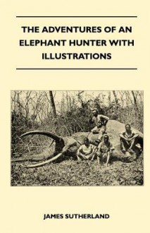 The Adventures of an Elephant Hunter with Illustrations - James Sutherland